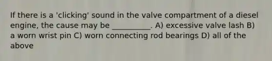 If there is a 'clicking' sound in the valve compartment of a diesel engine, the cause may be __________. A) excessive valve lash B) a worn wrist pin C) worn connecting rod bearings D) all of the above