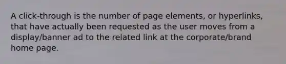 A click-through is the number of page elements, or hyperlinks, that have actually been requested as the user moves from a display/banner ad to the related link at the corporate/brand home page.