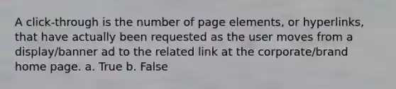 A click-through is the number of page elements, or hyperlinks, that have actually been requested as the user moves from a display/banner ad to the related link at the corporate/brand home page. a. True b. False