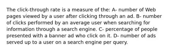 The click-through rate is a measure of the: A- number of Web pages viewed by a user after clicking through an ad. B- number of clicks performed by an average user when searching for information through a search engine. C- percentage of people presented with a banner ad who click on it. D- number of ads served up to a user on a search engine per query.