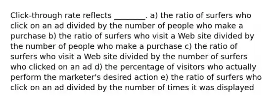 Click-through rate reflects ________. a) the ratio of surfers who click on an ad divided by the number of people who make a purchase b) the ratio of surfers who visit a Web site divided by the number of people who make a purchase c) the ratio of surfers who visit a Web site divided by the number of surfers who clicked on an ad d) the percentage of visitors who actually perform the marketer's desired action e) the ratio of surfers who click on an ad divided by the number of times it was displayed