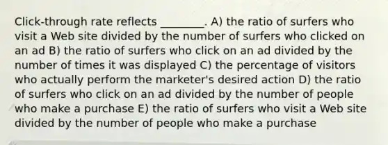 Click-through rate reflects ________. A) the ratio of surfers who visit a Web site divided by the number of surfers who clicked on an ad B) the ratio of surfers who click on an ad divided by the number of times it was displayed C) the percentage of visitors who actually perform the marketer's desired action D) the ratio of surfers who click on an ad divided by the number of people who make a purchase E) the ratio of surfers who visit a Web site divided by the number of people who make a purchase