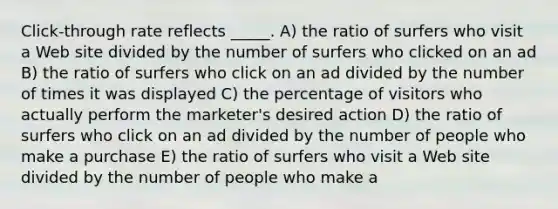 Click-through rate reflects _____. A) the ratio of surfers who visit a Web site divided by the number of surfers who clicked on an ad B) the ratio of surfers who click on an ad divided by the number of times it was displayed C) the percentage of visitors who actually perform the marketer's desired action D) the ratio of surfers who click on an ad divided by the number of people who make a purchase E) the ratio of surfers who visit a Web site divided by the number of people who make a