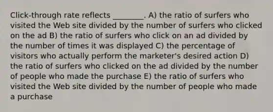 Click-through rate reflects ________. A) the ratio of surfers who visited the Web site divided by the number of surfers who clicked on the ad B) the ratio of surfers who click on an ad divided by the number of times it was displayed C) the percentage of visitors who actually perform the marketer's desired action D) the ratio of surfers who clicked on the ad divided by the number of people who made the purchase E) the ratio of surfers who visited the Web site divided by the number of people who made a purchase