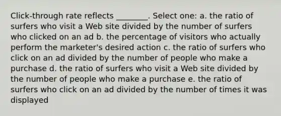 Click-through rate reflects ________. Select one: a. the ratio of surfers who visit a Web site divided by the number of surfers who clicked on an ad b. the percentage of visitors who actually perform the marketer's desired action c. the ratio of surfers who click on an ad divided by the number of people who make a purchase d. the ratio of surfers who visit a Web site divided by the number of people who make a purchase e. the ratio of surfers who click on an ad divided by the number of times it was displayed