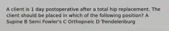 A client is 1 day postoperative after a total hip replacement. The client should be placed in which of the following position? A Supine B Semi Fowler's C Orthopneic D Trendelenburg