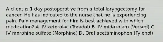 A client is 1 day postoperative from a total laryngectomy for cancer. He has indicated to the nurse that he is experiencing pain. Pain management for him is best achieved with which medication? A. IV ketorolac (Toradol) B. IV midazolam (Versed) C. IV morphine sulfate (Morphine) D. Oral acetaminophen (Tylenol)