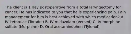 The client is 1 day postoperative from a total laryngectomy for cancer. He has indicated to you that he is experiencing pain. Pain management for him is best achieved with which medication? A. IV ketorolac (Toradol) B. IV midazolam (Versed) C. IV morphine sulfate (Morphine) D. Oral acetaminophen (Tylenol)