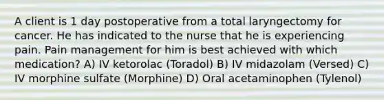 A client is 1 day postoperative from a total laryngectomy for cancer. He has indicated to the nurse that he is experiencing pain. Pain management for him is best achieved with which medication? A) IV ketorolac (Toradol) B) IV midazolam (Versed) C) IV morphine sulfate (Morphine) D) Oral acetaminophen (Tylenol)