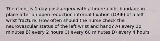 The client is 1 day postsurgery with a figure-eight bandage in place after an open reduction internal fixation (ORIF) of a left wrist fracture. How often should the nurse check the neurovascular status of the left wrist and hand? A) every 30 minutes B) every 2 hours C) every 60 minutes D) every 4 hours