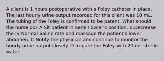 A client is 1 hours postoperative with a Foley catheter in place. The last hourly urine output recorded for this client was 10 mL. The tubing of the Foley is confirmed to be patent. What should the nurse do? A.Sit patient in Semi-Fowler's position. B.Decrease the IV Normal Saline rate and massage the patient's lower abdomen. C.Notify the physician and continue to monitor the hourly urine output closely. D.Irrigate the Foley with 20 mL sterile water.