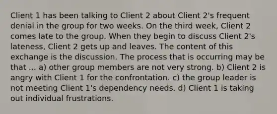 Client 1 has been talking to Client 2 about Client 2's frequent denial in the group for two weeks. On the third week, Client 2 comes late to the group. When they begin to discuss Client 2's lateness, Client 2 gets up and leaves. The content of this exchange is the discussion. The process that is occurring may be that ... a) other group members are not very strong. b) Client 2 is angry with Client 1 for the confrontation. c) the group leader is not meeting Client 1's dependency needs. d) Client 1 is taking out individual frustrations.