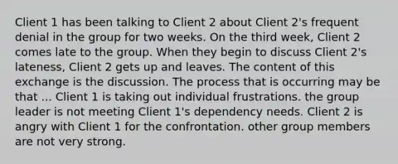 Client 1 has been talking to Client 2 about Client 2's frequent denial in the group for two weeks. On the third week, Client 2 comes late to the group. When they begin to discuss Client 2's lateness, Client 2 gets up and leaves. The content of this exchange is the discussion. The process that is occurring may be that ... Client 1 is taking out individual frustrations. the group leader is not meeting Client 1's dependency needs. Client 2 is angry with Client 1 for the confrontation. other group members are not very strong.