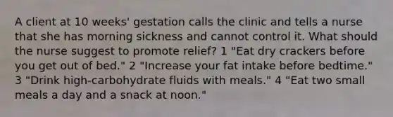 A client at 10 weeks' gestation calls the clinic and tells a nurse that she has morning sickness and cannot control it. What should the nurse suggest to promote relief? 1 "Eat dry crackers before you get out of bed." 2 "Increase your fat intake before bedtime." 3 "Drink high-carbohydrate fluids with meals." 4 "Eat two small meals a day and a snack at noon."