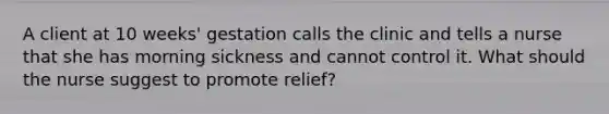 A client at 10 weeks' gestation calls the clinic and tells a nurse that she has morning sickness and cannot control it. What should the nurse suggest to promote relief?