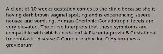 A client at 10 weeks gestation comes to the clinic because she is having dark brown vaginal spotting and is experiencing severe nausea and vomiting. Human Chorionic Gonadotropin levels are very elevated. The nurse interprets that these symptoms are compatible with which condition? A.Placenta previa B.Gestational trophoblastic disease C.Complete abortion D.Hyperemesis gravidarum