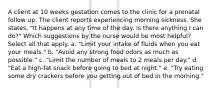 A client at 10 weeks gestation comes to the clinic for a prenatal follow up. The client reports experiencing morning sickness. She states, "It happens at any time of the day. Is there anything I can do?" Which suggestions by the nurse would be most helpful? Select all that apply. a. "Limit your intake of fluids when you eat your meals." b. "Avoid any strong food odors as much as possible." c. "Limit the number of meals to 2 meals per day." d. "Eat a high-fat snack before going to bed at night." e. "Try eating some dry crackers before you getting out of bed in the morning."