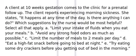 A client at 10 weeks gestation comes to the clinic for a prenatal follow up. The client reports experiencing morning sickness. She states, "It happens at any time of the day. Is there anything I can do?" Which suggestions by the nurse would be most helpful? Select all that apply. a. "Limit your intake of fluids when you eat your meals." b. "Avoid any strong food odors as much as possible." c. "Limit the number of meals to 2 meals per day." d. "Eat a high-fat snack before going to bed at night." e. "Try eating some dry crackers before you getting out of bed in the morning."