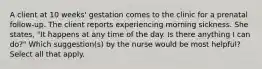 A client at 10 weeks' gestation comes to the clinic for a prenatal follow-up. The client reports experiencing morning sickness. She states, "It happens at any time of the day. Is there anything I can do?" Which suggestion(s) by the nurse would be most helpful? Select all that apply.