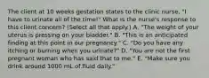 The client at 10 weeks gestation states to the clinic nurse, "I have to urinate all of the time!" What is the nurse's response to this client concern? (Select all that apply.) A. "The weight of your uterus is pressing on your bladder." B. "This is an anticipated finding at this point in our pregnancy." C. "Do you have any itching or burning when you urinate?" D. "You are not the first pregnant woman who has said that to me." E. "Make sure you drink around 1000 mL of fluid daily."