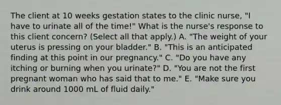 The client at 10 weeks gestation states to the clinic nurse, "I have to urinate all of the time!" What is the nurse's response to this client concern? (Select all that apply.) A. "The weight of your uterus is pressing on your bladder." B. "This is an anticipated finding at this point in our pregnancy." C. "Do you have any itching or burning when you urinate?" D. "You are not the first pregnant woman who has said that to me." E. "Make sure you drink around 1000 mL of fluid daily."