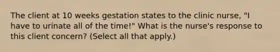 The client at 10 weeks gestation states to the clinic nurse, "I have to urinate all of the time!" What is the nurse's response to this client concern? (Select all that apply.)