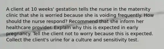 A client at 10 weeks' gestation tells the nurse in the maternity clinic that she is worried because she is voiding frequently. How should the nurse respond? Recommend that she inform her healthcare provider. Explain why this is expected in early pregnancy. Tell the client not to worry because this is expected. Collect the client's urine for a culture and sensitivity test.