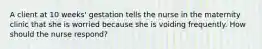 A client at 10 weeks' gestation tells the nurse in the maternity clinic that she is worried because she is voiding frequently. How should the nurse respond?