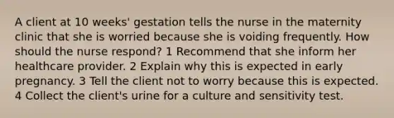 A client at 10 weeks' gestation tells the nurse in the maternity clinic that she is worried because she is voiding frequently. How should the nurse respond? 1 Recommend that she inform her healthcare provider. 2 Explain why this is expected in early pregnancy. 3 Tell the client not to worry because this is expected. 4 Collect the client's urine for a culture and sensitivity test.