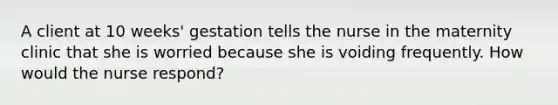 A client at 10 weeks' gestation tells the nurse in the maternity clinic that she is worried because she is voiding frequently. How would the nurse respond?