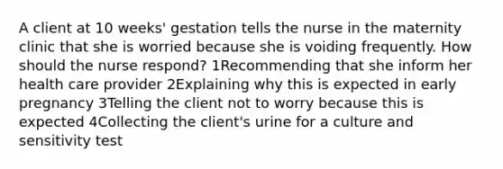 A client at 10 weeks' gestation tells the nurse in the maternity clinic that she is worried because she is voiding frequently. How should the nurse respond? 1Recommending that she inform her health care provider 2Explaining why this is expected in early pregnancy 3Telling the client not to worry because this is expected 4Collecting the client's urine for a culture and sensitivity test