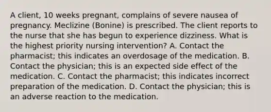 A client, 10 weeks pregnant, complains of severe nausea of pregnancy. Meclizine (Bonine) is prescribed. The client reports to the nurse that she has begun to experience dizziness. What is the highest priority nursing intervention? A. Contact the pharmacist; this indicates an overdosage of the medication. B. Contact the physician; this is an expected side effect of the medication. C. Contact the pharmacist; this indicates incorrect preparation of the medication. D. Contact the physician; this is an adverse reaction to the medication.