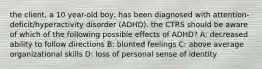 the client, a 10 year-old boy, has been diagnosed with attention-deficit/hyperactivity disorder (ADHD). the CTRS should be aware of which of the following possible effects of ADHD? A: decreased ability to follow directions B: blunted feelings C: above average organizational skills D: loss of personal sense of identity