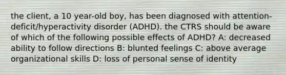 the client, a 10 year-old boy, has been diagnosed with attention-deficit/hyperactivity disorder (ADHD). the CTRS should be aware of which of the following possible effects of ADHD? A: decreased ability to follow directions B: blunted feelings C: above average organizational skills D: loss of personal sense of identity