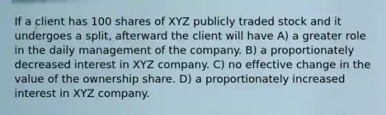 If a client has 100 shares of XYZ publicly traded stock and it undergoes a split, afterward the client will have A) a greater role in the daily management of the company. B) a proportionately decreased interest in XYZ company. C) no effective change in the value of the ownership share. D) a proportionately increased interest in XYZ company.