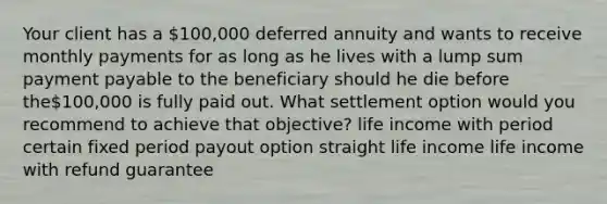 Your client has a 100,000 deferred annuity and wants to receive monthly payments for as long as he lives with a lump sum payment payable to the beneficiary should he die before the100,000 is fully paid out. What settlement option would you recommend to achieve that objective? life income with period certain fixed period payout option straight life income life income with refund guarantee