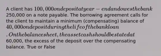 A client has 100,000 on deposit at year-end and owes the bank250,000 on a note payable. The borrowing agreement calls for the client to maintain a minimum (compensating) balance of 40,000 on deposit during the life of the bank loan. On the balance sheet, the asset cash should be stated at60,000, the excess of the deposit over the compensating balance. True or False