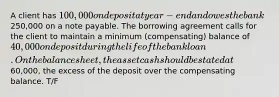 A client has 100,000 on deposit at year-end and owes the bank250,000 on a note payable. The borrowing agreement calls for the client to maintain a minimum (compensating) balance of 40,000 on deposit during the life of the bank loan. On the balance sheet, the asset cash should be stated at60,000, the excess of the deposit over the compensating balance. T/F