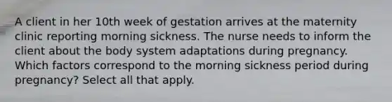 A client in her 10th week of gestation arrives at the maternity clinic reporting morning sickness. The nurse needs to inform the client about the body system adaptations during pregnancy. Which factors correspond to the morning sickness period during pregnancy? Select all that apply.