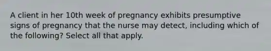 A client in her 10th week of pregnancy exhibits presumptive signs of pregnancy that the nurse may detect, including which of the following? Select all that apply.