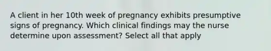 A client in her 10th week of pregnancy exhibits presumptive signs of pregnancy. Which clinical findings may the nurse determine upon assessment? Select all that apply