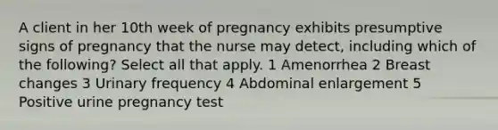 A client in her 10th week of pregnancy exhibits presumptive signs of pregnancy that the nurse may detect, including which of the following? Select all that apply. 1 Amenorrhea 2 Breast changes 3 Urinary frequency 4 Abdominal enlargement 5 Positive urine pregnancy test