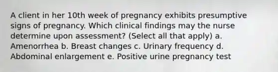 A client in her 10th week of pregnancy exhibits presumptive signs of pregnancy. Which clinical findings may the nurse determine upon assessment? (Select all that apply) a. Amenorrhea b. Breast changes c. Urinary frequency d. Abdominal enlargement e. Positive urine pregnancy test