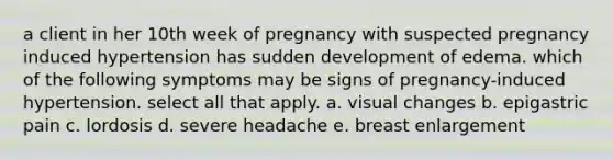 a client in her 10th week of pregnancy with suspected pregnancy induced hypertension has sudden development of edema. which of the following symptoms may be signs of pregnancy-induced hypertension. select all that apply. a. visual changes b. epigastric pain c. lordosis d. severe headache e. breast enlargement