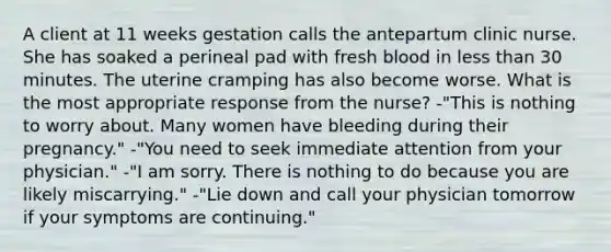 A client at 11 weeks gestation calls the antepartum clinic nurse. She has soaked a perineal pad with fresh blood in less than 30 minutes. The uterine cramping has also become worse. What is the most appropriate response from the nurse? -"This is nothing to worry about. Many women have bleeding during their pregnancy." -"You need to seek immediate attention from your physician." -"I am sorry. There is nothing to do because you are likely miscarrying." -"Lie down and call your physician tomorrow if your symptoms are continuing."