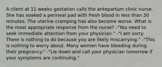 A client at 11 weeks gestation calls the antepartum clinic nurse. She has soaked a perineal pad with fresh blood in less than 30 minutes. The uterine cramping has also become worse. What is the most appropriate response from the nurse? -"You need to seek immediate attention from your physician." -"I am sorry. There is nothing to do because you are likely miscarrying." -"This is nothing to worry about. Many women have bleeding during their pregnancy." -"Lie down and call your physician tomorrow if your symptoms are continuing."