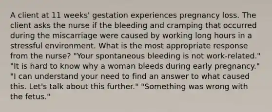 A client at 11 weeks' gestation experiences pregnancy loss. The client asks the nurse if the bleeding and cramping that occurred during the miscarriage were caused by working long hours in a stressful environment. What is the most appropriate response from the nurse? "Your spontaneous bleeding is not work-related." "It is hard to know why a woman bleeds during early pregnancy." "I can understand your need to find an answer to what caused this. Let's talk about this further." "Something was wrong with the fetus."