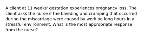 A client at 11 weeks' gestation experiences pregnancy loss. The client asks the nurse if the bleeding and cramping that occurred during the miscarriage were caused by working long hours in a stressful environment. What is the most appropriate response from the nurse?