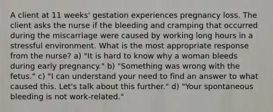 A client at 11 weeks' gestation experiences pregnancy loss. The client asks the nurse if the bleeding and cramping that occurred during the miscarriage were caused by working long hours in a stressful environment. What is the most appropriate response from the nurse? a) "It is hard to know why a woman bleeds during early pregnancy." b) "Something was wrong with the fetus." c) "I can understand your need to find an answer to what caused this. Let's talk about this further." d) "Your spontaneous bleeding is not work-related."