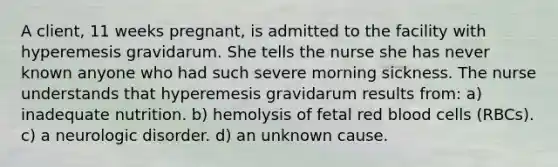 A client, 11 weeks pregnant, is admitted to the facility with hyperemesis gravidarum. She tells the nurse she has never known anyone who had such severe morning sickness. The nurse understands that hyperemesis gravidarum results from: a) inadequate nutrition. b) hemolysis of fetal red blood cells (RBCs). c) a neurologic disorder. d) an unknown cause.